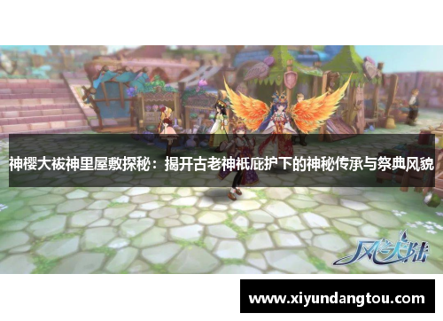 神樱大祓神里屋敷探秘：揭开古老神祇庇护下的神秘传承与祭典风貌